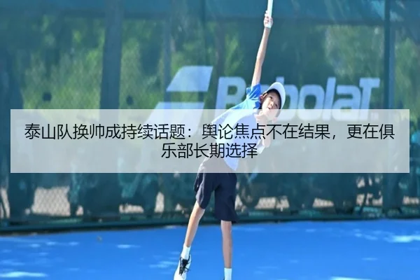 泰山队换帅成持续话题：舆论焦点不在结果，更在俱乐部长期选择